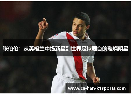 张伯伦：从英格兰中场新星到世界足球舞台的璀璨明星