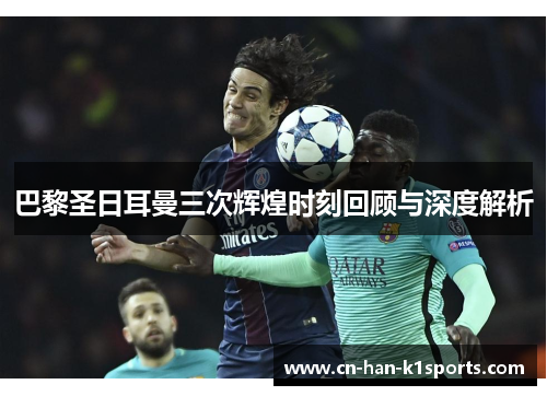 巴黎圣日耳曼三次辉煌时刻回顾与深度解析