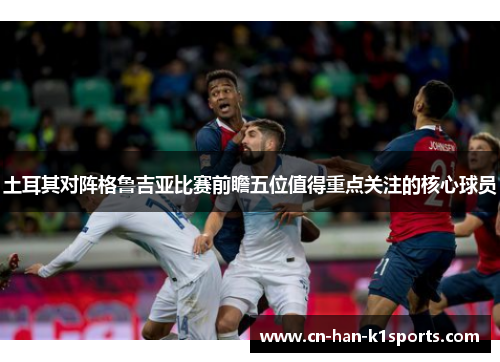 土耳其对阵格鲁吉亚比赛前瞻五位值得重点关注的核心球员