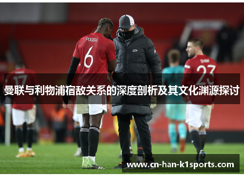曼联与利物浦宿敌关系的深度剖析及其文化渊源探讨 曼联与利物浦宿敌关系的深度剖析及其文化渊源探讨