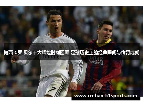 梅西 C罗 贝尔十大辉煌时刻回顾 足球历史上的经典瞬间与传奇成就