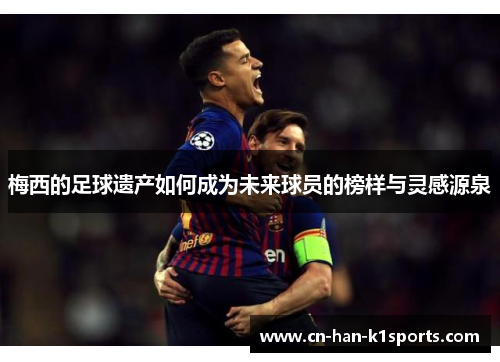 梅西的足球遗产如何成为未来球员的榜样与灵感源泉 梅西的足球遗产如何成为未来球员的榜样与灵感源泉