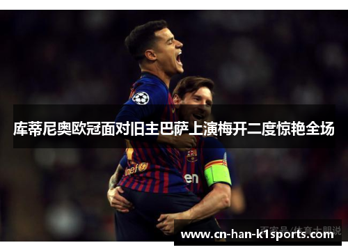 库蒂尼奥欧冠面对旧主巴萨上演梅开二度惊艳全场